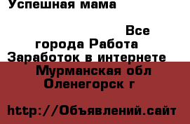  Успешная мама                                                                 - Все города Работа » Заработок в интернете   . Мурманская обл.,Оленегорск г.